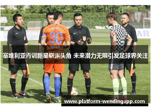 塞维利亚青训新星崭露头角 未来潜力无限引发足球界关注