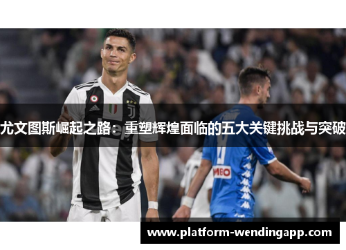 尤文图斯崛起之路：重塑辉煌面临的五大关键挑战与突破