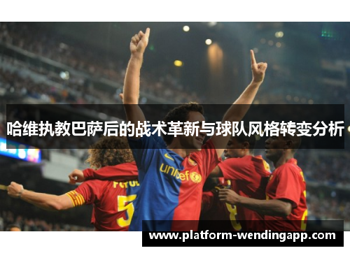哈维执教巴萨后的战术革新与球队风格转变分析