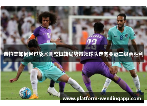 普拉杰如何通过战术调整扭转局势带领球队走向亚冠二级赛胜利
