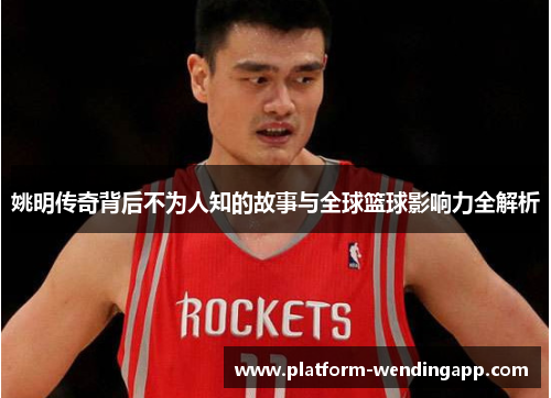 姚明传奇背后不为人知的故事与全球篮球影响力全解析