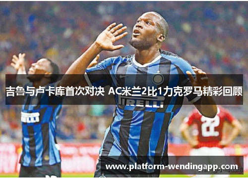 吉鲁与卢卡库首次对决 AC米兰2比1力克罗马精彩回顾