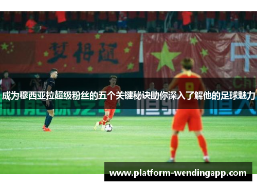 成为穆西亚拉超级粉丝的五个关键秘诀助你深入了解他的足球魅力