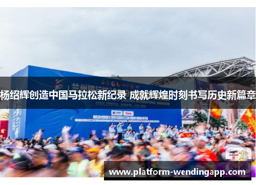 杨绍辉创造中国马拉松新纪录 成就辉煌时刻书写历史新篇章