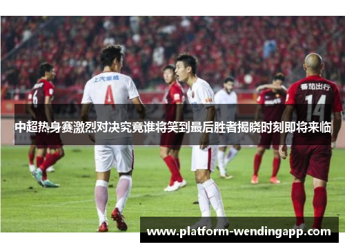 中超热身赛激烈对决究竟谁将笑到最后胜者揭晓时刻即将来临