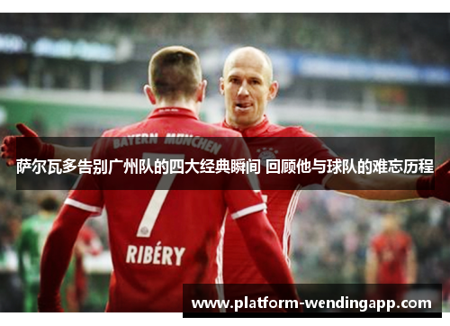 萨尔瓦多告别广州队的四大经典瞬间 回顾他与球队的难忘历程
