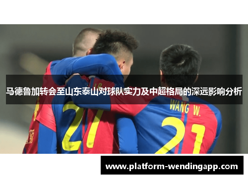 马德鲁加转会至山东泰山对球队实力及中超格局的深远影响分析