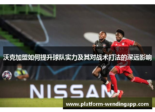 沃克加盟如何提升球队实力及其对战术打法的深远影响