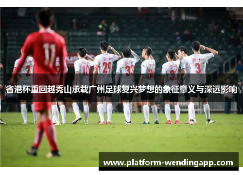 省港杯重回越秀山承载广州足球复兴梦想的象征意义与深远影响