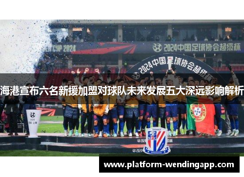 海港宣布六名新援加盟对球队未来发展五大深远影响解析