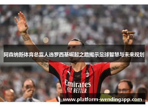 阿森纳新体育总监人选罗西基崛起之路揭示足球智慧与未来规划