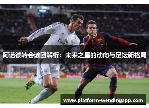 阿诺德转会谜团解析：未来之星的动向与足坛新格局