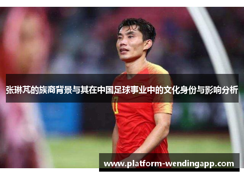 张琳芃的族裔背景与其在中国足球事业中的文化身份与影响分析