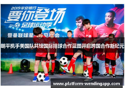 朗平携手美国队共绘国际排球合作蓝图开启跨国合作新纪元