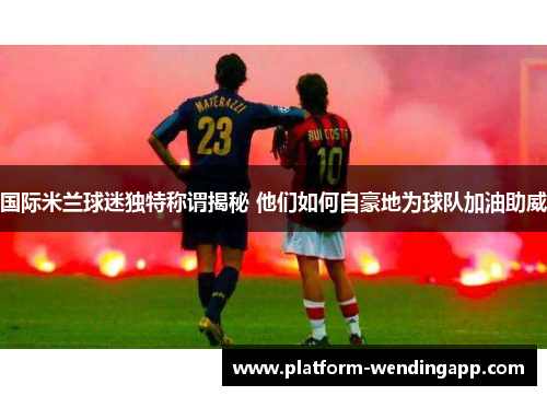 国际米兰球迷独特称谓揭秘 他们如何自豪地为球队加油助威