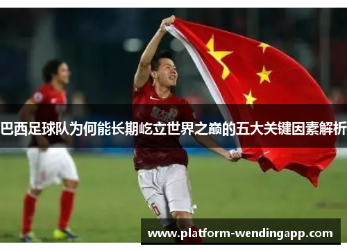 巴西足球队为何能长期屹立世界之巅的五大关键因素解析