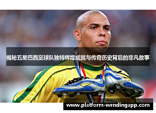 揭秘五星巴西足球队独特辉煌成就与传奇历史背后的非凡故事