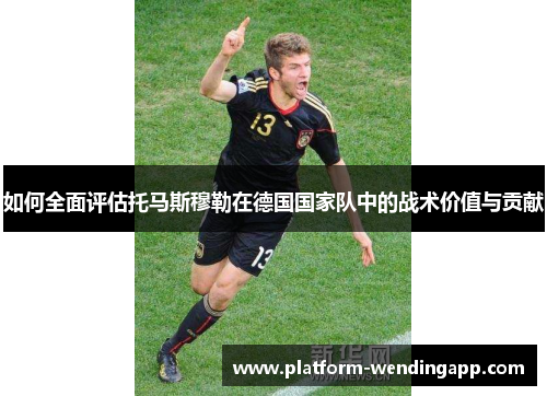如何全面评估托马斯穆勒在德国国家队中的战术价值与贡献