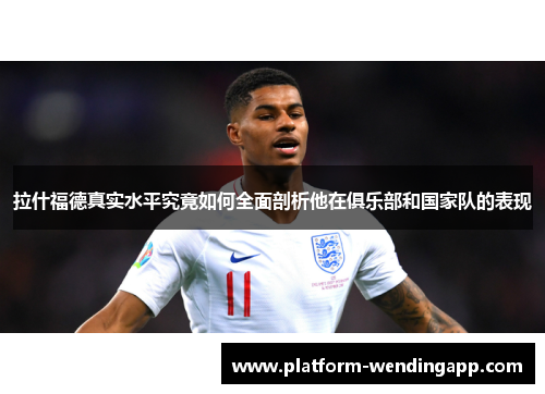 拉什福德真实水平究竟如何全面剖析他在俱乐部和国家队的表现