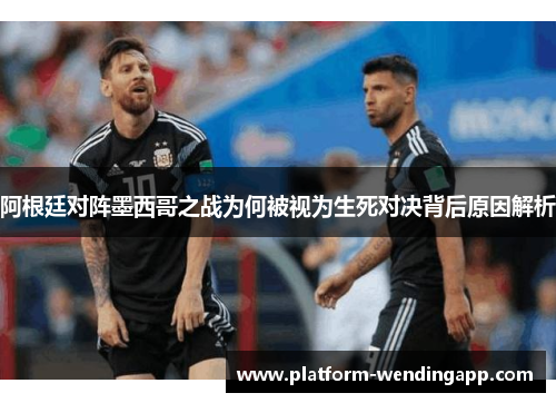 阿根廷对阵墨西哥之战为何被视为生死对决背后原因解析