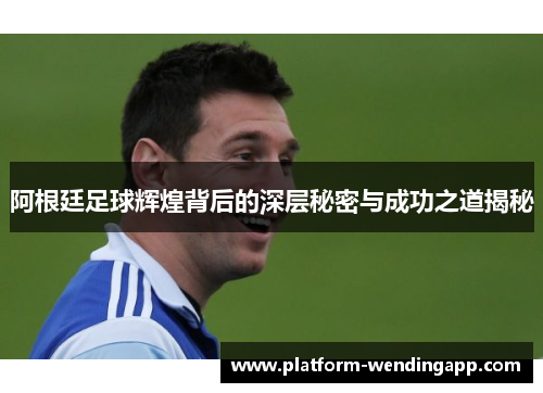 阿根廷足球辉煌背后的深层秘密与成功之道揭秘