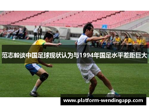 范志毅谈中国足球现状认为与1994年国足水平差距巨大