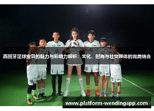 西班牙足球宝贝的魅力与影响力解析：文化、时尚与社交媒体的完美结合