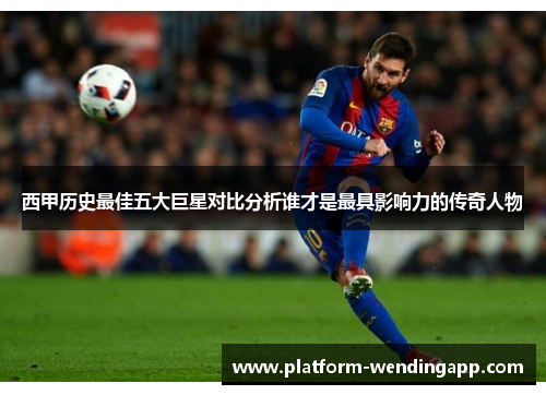 西甲历史最佳五大巨星对比分析谁才是最具影响力的传奇人物