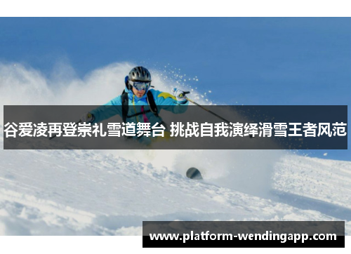 谷爱凌再登崇礼雪道舞台 挑战自我演绎滑雪王者风范