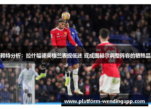 赖特分析：拉什福德英格兰表现低迷 或成图赫尔调整阵容的牺牲品