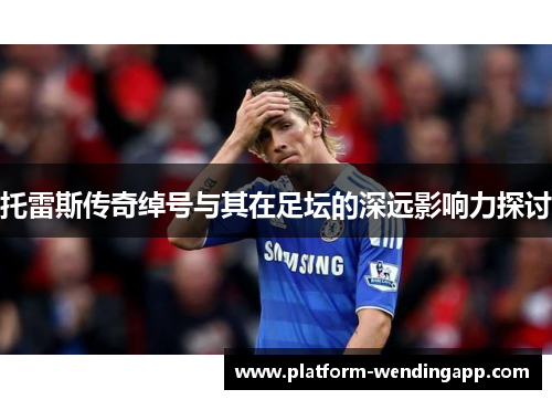 托雷斯传奇绰号与其在足坛的深远影响力探讨