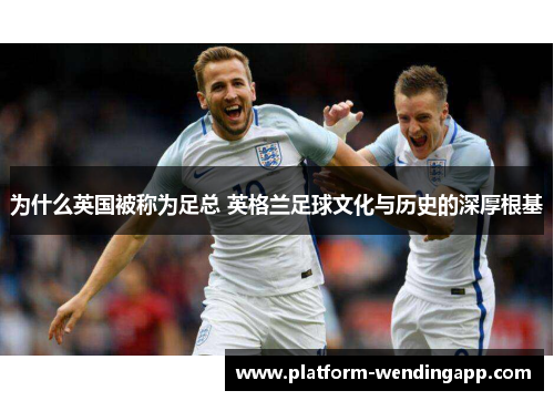 为什么英国被称为足总 英格兰足球文化与历史的深厚根基