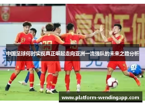中国足球何时实现真正崛起走向亚洲一流强队的未来之路分析