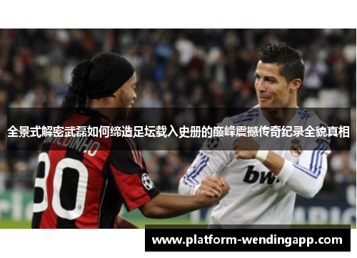 全景式解密武磊如何缔造足坛载入史册的巅峰震撼传奇纪录全貌真相