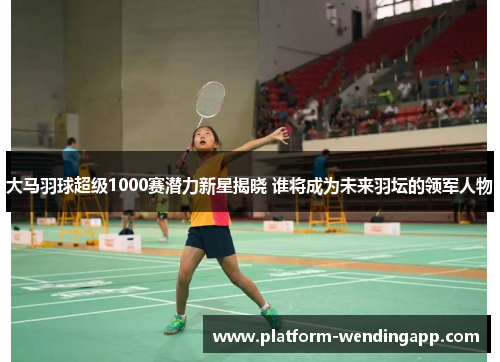 大马羽球超级1000赛潜力新星揭晓 谁将成为未来羽坛的领军人物