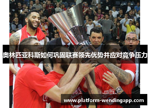 奥林匹亚科斯如何巩固联赛领先优势并应对竞争压力