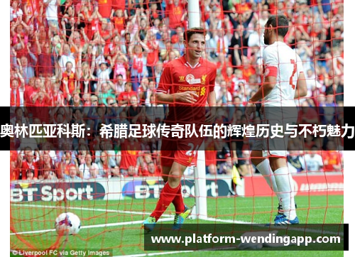 奥林匹亚科斯：希腊足球传奇队伍的辉煌历史与不朽魅力