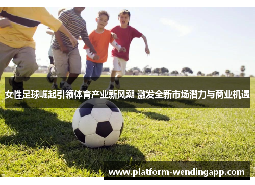 女性足球崛起引领体育产业新风潮 激发全新市场潜力与商业机遇