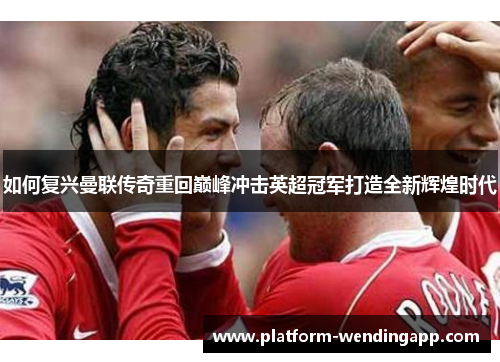 如何复兴曼联传奇重回巅峰冲击英超冠军打造全新辉煌时代 如何复兴曼联传奇重回巅峰冲击英超冠军打造全新辉煌时代