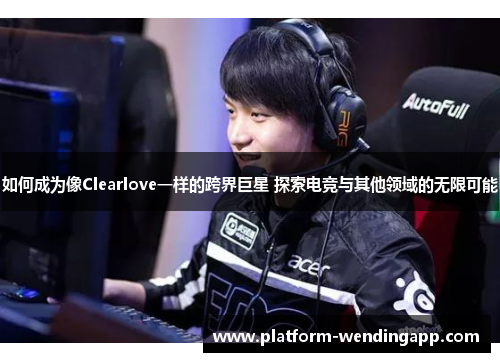 如何成为像Clearlove一样的跨界巨星 探索电竞与其他领域的无限可能