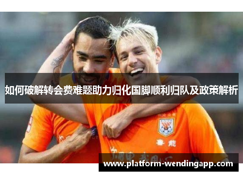 如何破解转会费难题助力归化国脚顺利归队及政策解析 如何破解转会费难题助力归化国脚顺利归队及政策解析
