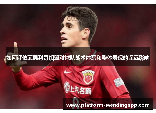 如何评估菲奥利奇加盟对球队战术体系和整体表现的深远影响 如何评估菲奥利奇加盟对球队战术体系和整体表现的深远影响