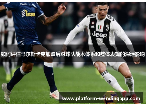 如何评估马尔斯卡克加盟后对球队战术体系和整体表现的深远影响 如何评估马尔斯卡克加盟后对球队战术体系和整体表现的深远影响
