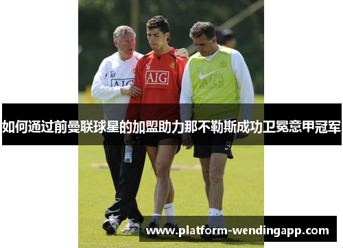 如何通过前曼联球星的加盟助力那不勒斯成功卫冕意甲冠军 如何通过前曼联球星的加盟助力那不勒斯成功卫冕意甲冠军