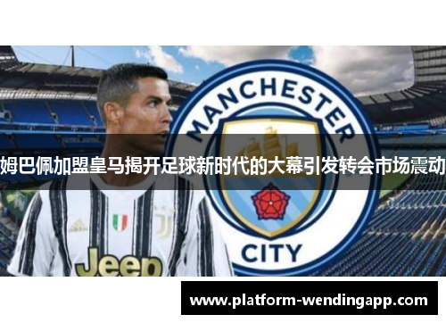 姆巴佩加盟皇马揭开足球新时代的大幕引发转会市场震动