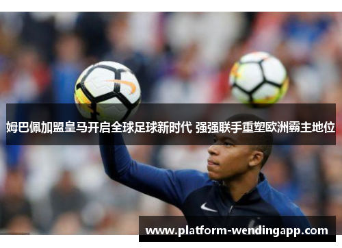 姆巴佩加盟皇马开启全球足球新时代 强强联手重塑欧洲霸主地位