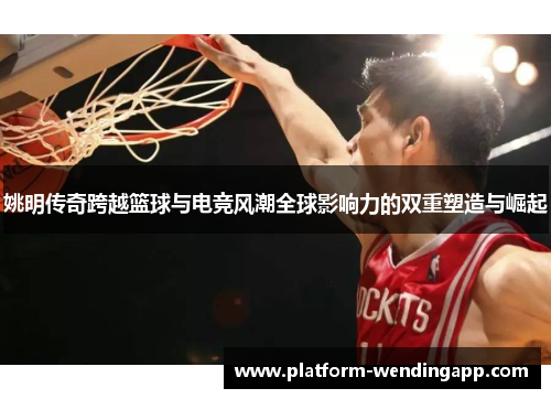 姚明传奇跨越篮球与电竞风潮全球影响力的双重塑造与崛起