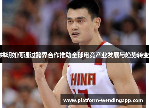 姚明如何通过跨界合作推动全球电竞产业发展与趋势转变