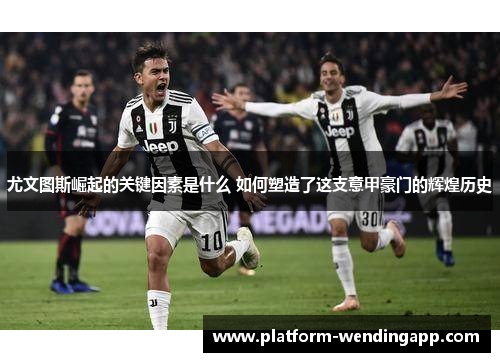 尤文图斯崛起的关键因素是什么 如何塑造了这支意甲豪门的辉煌历史